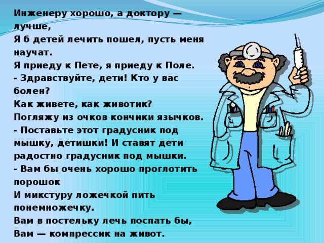 Инженеру хорошо, а доктору — лучше, Я б детей лечить пошел, пусть меня научат. Я приеду к Пете, я приеду к Поле. - Здравствуйте, дети! Кто у вас болен? Как живете, как животик? Погляжу из очков кончики язычков. - Поставьте этот градусник под мышку, детишки! И ставят дети радостно градусник под мышки. - Вам бы очень хорошо проглотить порошок И микстуру ложечкой пить понемножечку. Вам в постельку лечь поспать бы, Вам — компрессик на живот.  С.Михалков