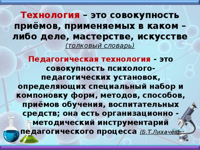 Технология – это совокупность приёмов, применяемых в каком – либо деле, мастерстве, искусстве (толковый словарь)   Педагогическая технология - это совокупность психолого-педагогических установок, определяющих специальный набор и компоновку форм, методов, способов, приёмов обучения, воспитательных средств; она есть организационно - методический инструментарий педагогического процесса (Б.Т.Лихачёв)