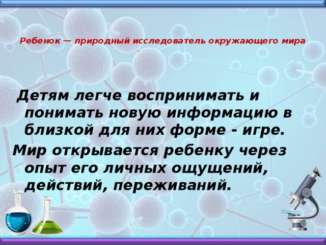 Ребенок — природный исследователь окружающего мира  Детям легче воспринимать и понимать новую информацию в близкой для них форме - игре. Мир открывается ребенку через опыт его личных ощущений, действий, переживаний.