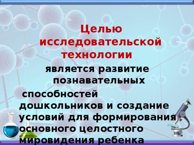 Целью исследовательской технологии является развитие познавательных  способностей дошкольников и создание условий для формирования основного целостного мировидения ребенка дошкольного возраста средствами эксперимента.