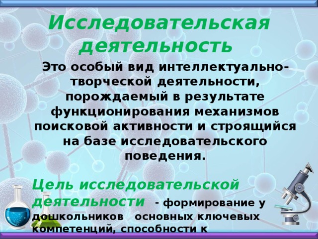 Исследовательская деятельность Это особый вид интеллектуально-творческой деятельности, порождаемый в результате функционирования механизмов поисковой активности и строящийся на базе исследовательского поведения.  Цель исследовательской деятельности - формирование у дошкольников основных ключевых компетенций, способности к исследовательскому типу мышления.