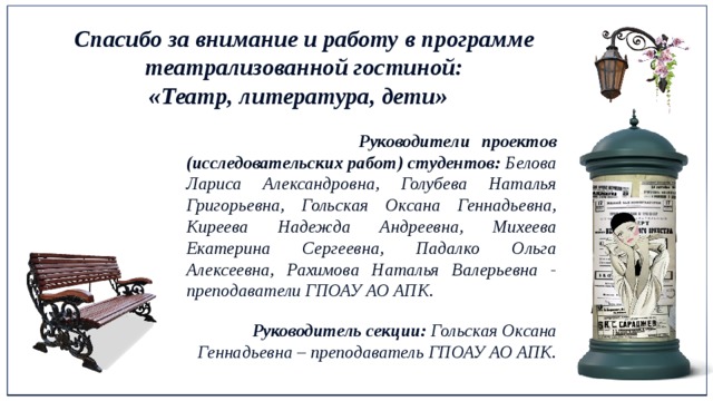 Спасибо за внимание и работу в программе театрализованной гостиной: «Театр, литература, дети»  Руководители проектов (исследовательских работ) студентов: Белова Лариса Александровна, Голубева Наталья Григорьевна, Гольская Оксана Геннадьевна, Киреева Надежда Андреевна, Михеева Екатерина Сергеевна, Падалко Ольга Алексеевна, Рахимова Наталья Валерьевна - преподаватели ГПОАУ АО АПК.   Руководители проектов (исследовательских работ) студентов: Белова Л. А., Голубева Н.Г., Гольская О.Г., Киреева Н.А., Михеева Е.С., Падалко О. А., Рахимова Н. В.  Руководитель секции: Гольская Оксана Геннадьевна – преподаватель ГПОАУ АО АПК. Руководитель секции: Гольская Оксана Геннадьевна – преподаватель ГПОАУ АО АПК.