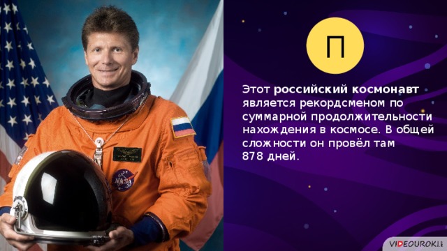 П Этот российский космонавт является рекордсменом по суммарной продолжительности нахождения в космосе. В общей сложности он провёл там 878 дней.