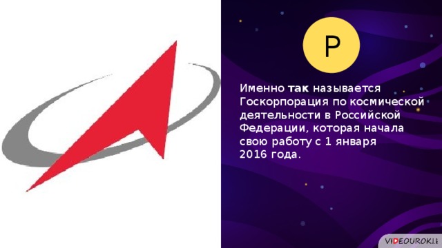 Р Именно так называется Госкорпорация по космической деятельности в Российской Федерации, которая начала свою работу с 1 января 2016 года.