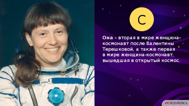 С Она – вторая в мире женщина-космонавт после Валентины Терешковой, а также первая в мире женщина-космонавт, вышедшая в открытый космос.