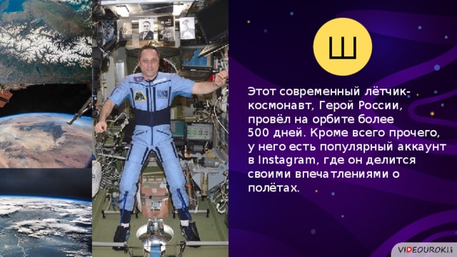 Ш Этот современный лётчик-космонавт, Герой России, провёл на орбите более 500 дней. Кроме всего прочего, у него есть популярный аккаунт в Instagram, где он делится своими впечатлениями о полётах.