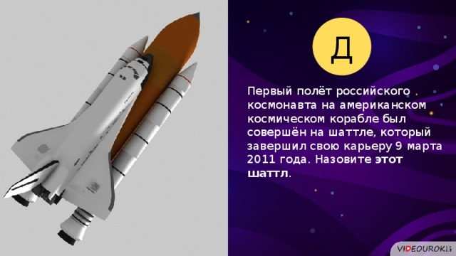 Д Первый полёт российского космонавта на американском космическом корабле был совершён на шаттле, который завершил свою карьеру 9 марта 2011 года. Назовите этот шаттл .