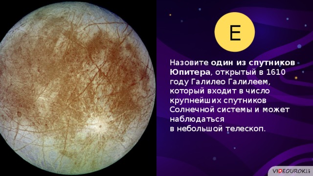 Е Назовите один из спутников Юпитера , открытый в 1610 году Галилео Галилеем, который входит в число крупнейших спутников Солнечной системы и может наблюдаться в небольшой телескоп.