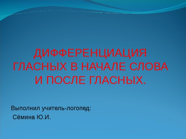 ДИФФЕРЕНЦИАЦИЯ ГЛАСНЫХ В НАЧАЛЕ СЛОВА И ПОСЛЕ ГЛАСНЫХ. Выполнил учитель-логопед:  Сёмина Ю.И.