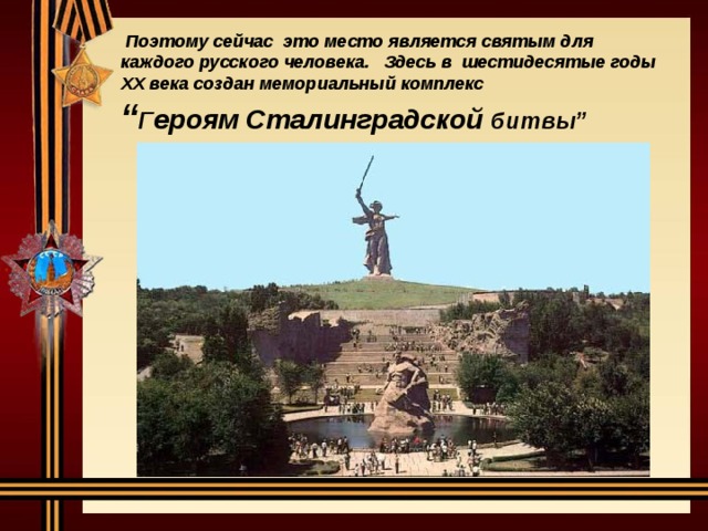 Поэтому сейчас это место является святым для каждого русского человека. Здесь в шестидесятые годы XX века создан мемориальный комплекс  “ Г ероям Сталинградской битвы”
