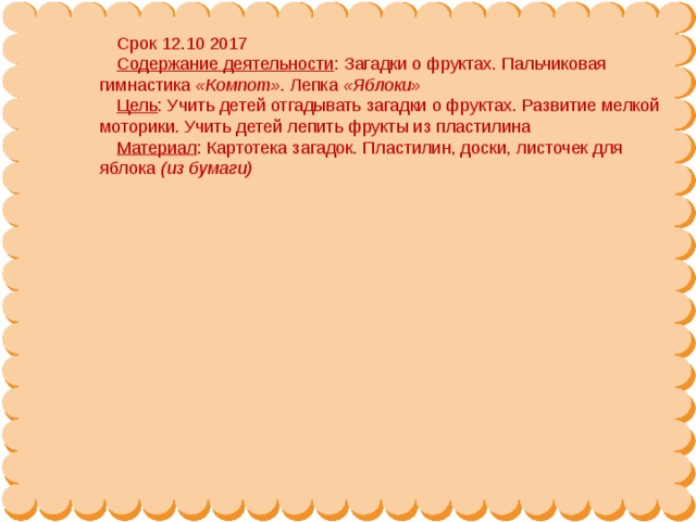 Срок 12.10 2017 Содержание деятельности : Загадки о фруктах. Пальчиковая гимнастика  «Компот» . Лепка  «Яблоки» Цель : Учить детей отгадывать загадки о фруктах. Развитие мелкой моторики. Учить детей лепить фрукты из пластилина Материал : Картотека загадок. Пластилин, доски, листочек для яблока  (из бумаги)