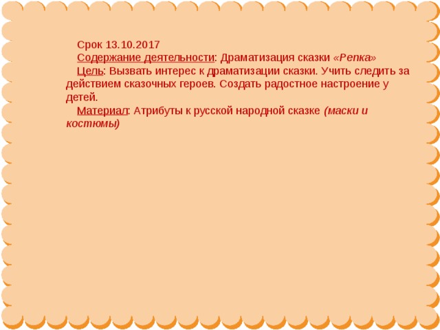 Срок 13.10.2017 Содержание деятельности : Драматизация сказки  «Репка» Цель : Вызвать интерес к драматизации сказки. Учить следить за действием сказочных героев. Создать радостное настроение у детей. Материал : Атрибуты к русской народной сказке  (маски и костюмы)