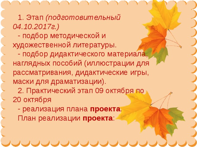 1. Этап  (подготовительный 04.10.2017г.) - подбор методической и художественной литературы. - подбор дидактического материала, наглядных пособий (иллюстрации для рассматривания, дидактические игры, маски для драматизации). 2. Практический этап 09 октября по 20 октября - реализация плана  проекта . План реализации  проекта :