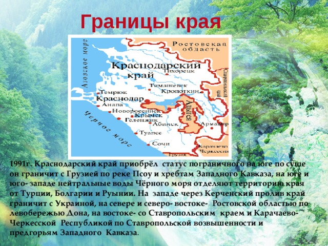 Границы края 1991г. Краснодарский край приобрёл статус пограничного на юге по суше он граничит с Грузией по реке Псоу и хребтам Западного Кавказа, на юге и юго- западе нейтральные воды Чёрного моря отделяют территорию края от Турции, Болгарии и Руынии. На западе через Керченский пролив край граничит с Украиной, на севере и северо- востоке- Ростовской областью по левобережью Дона, на востоке- со Ставропольским краем и Карачаево- Черкесской Республикой по Ставропольской возвышенности и предгорьям Западного Кавказа .