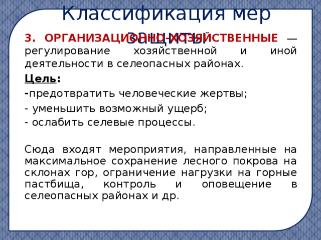 Классификация мер защиты 3. ОРГАНИЗАЦИОННО-ХОЗЯЙСТВЕННЫЕ — регулирование хозяйственной и иной деятельности в селеопасных районах. Цель : - предотвратить человеческие жертвы; - уменьшить возможный ущерб; - ослабить селевые процессы.  Сюда входят мероприятия, направленные на максимальное сохранение лесного покрова на склонах гор, ограничение нагрузки на горные пастбища, контроль и оповещение в селеопасных районах и др. 