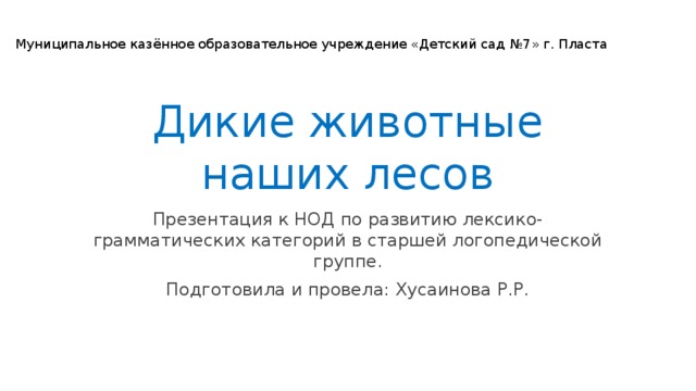 Муниципальное казённое образовательное учреждение «Детский сад №7» г. Пласта Дикие животные наших лесов Презентация к НОД по развитию лексико-грамматических категорий в старшей логопедической группе. Подготовила и провела: Хусаинова Р.Р.