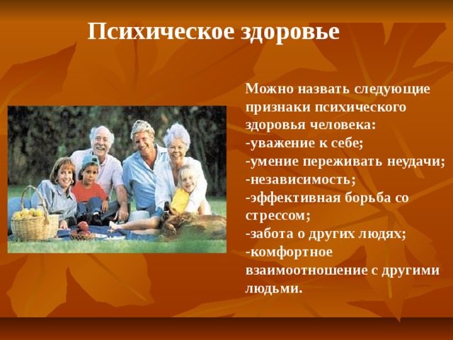 Психическое здоровье Можно назвать следующие признаки психического здоровья человека: -уважение к себе; -умение переживать неудачи; -независимость; -эффективная борьба со стрессом; -забота о других людях; -комфортное взаимоотношение с другими людьми.