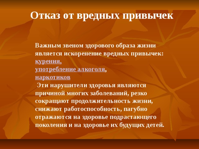 Отказ от вредных привычек Важным звеном здорового образа жизни является искоренение вредных привычек: курения, употребление алкоголя , наркотиков  Эти нарушители здоровья являются причиной многих заболеваний, резко сокращают продолжительность жизни, снижают работоспособность, пагубно отражаются на здоровье подрастающего поколения и на здоровье их будущих детей.