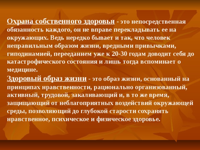 Охрана собственного здоровья - это непосредственная обязанность каждого, он не вправе перекладывать ее на окружающих. Ведь нередко бывает и так, что человек неправильным образом жизни, вредными привычками, гиподинамией, перееданием уже к 20-30 годам доводит себя до катастрофического состояния и лишь тогда вспоминает о медицине. Здоровый образ жизни - это образ жизни, основанный на принципах нравственности, рационально организованный, активный, трудовой, закаливающий и, в то же время, защищающий от неблагоприятных воздействий окружающей среды, позволяющий до глубокой старости сохранять нравственное, психическое и физическое здоровье.