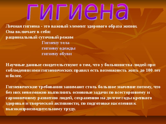 Личная гигиена - это важный элемент здорового образа жизни. Она включает в себя: рациональный суточный режим  Гигиену тела  гигиену одежды   гигиену обуви  Научные данные свидетельствуют о том, что у большинства людей при соблюдении ими гигиенических правил есть возможность жить до 100 лет и более.  Гигиенические требования занимают столь большое значение потому, что без них невозможно выполнить основные задачи по всестороннему и гармоничному развитию людей, сохранению на долгие годы крепкого здоровья и творческой активности, по подготовке населения к высокопроизводительному труду.