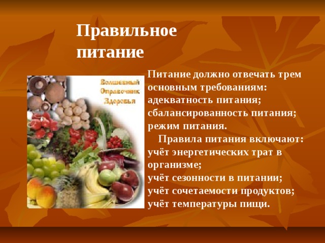 Правильное питание Питание должно отвечать трем основным требованиям: адекватность питания; сбалансированность питания; режим питания.  Правила питания включают: учёт энергетических трат в организме; учёт сезонности в питании; учёт сочетаемости продуктов; учёт температуры пищи.