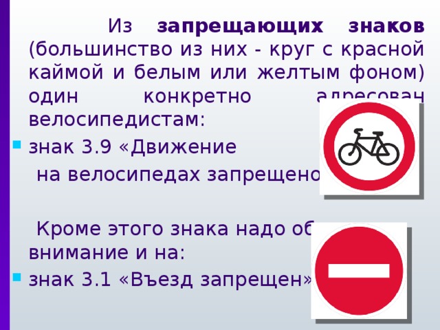Из запрещающих знаков (большинство из них - круг с красной каймой и белым или желтым фоном) один конкретно адресован велосипедистам: знак 3.9 «Движение  на велосипедах запрещено»  Кроме этого знака надо обращать внимание и на: знак 3.1 «Въезд запрещен»
