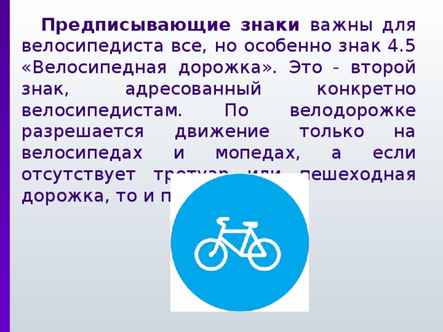 Предписывающие знаки важны для велосипедиста все, но особенно знак 4.5 «Велосипедная дорожка». Это - второй знак, адресованный конкретно велосипедистам. По велодорожке разрешается движение только на велосипедах и мопедах, а если отсутствует тротуар или пешеходная дорожка, то и пешеходов.
