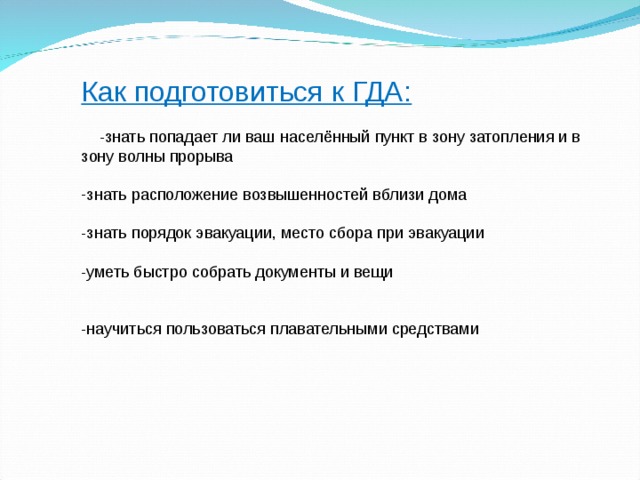 Как подготовиться к ГДА:  -знать попадает ли ваш населённый пункт в зону затопления и в зону волны прорыва знать расположение возвышенностей вблизи дома  -знать порядок эвакуации, место сбора при эвакуации -уметь быстро собрать документы и вещи -научиться пользоваться плавательными средствами