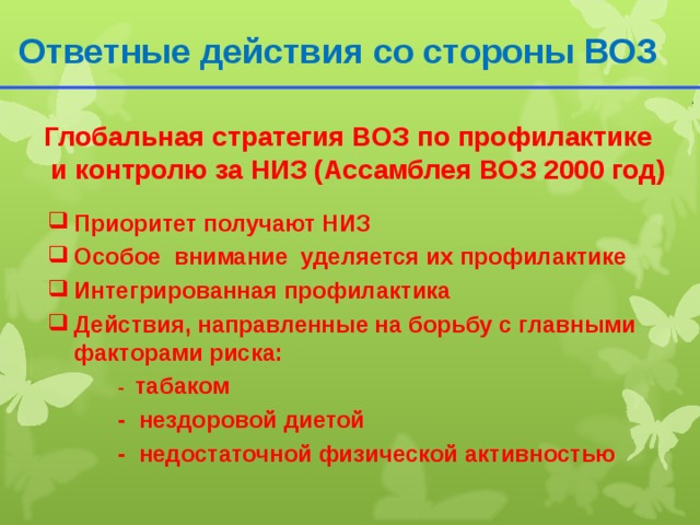 Ответные действия со стороны ВОЗ  Глобальная стратегия ВОЗ по профилактике и контролю за НИЗ (Ассамблея ВОЗ 2000 год) Приоритет получают НИЗ Особое внимание уделяется их профилактике Интегрированная профилактика Действия, направленные на борьбу с главными факторами риска:   - табаком   - нездоровой диетой   - недостаточной физической активностью