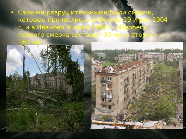 Самыми разрушительными были смерчи, которые пронеслись по Москве 29 июня 1904 г. и в Иваново 9 июня 1984 г. «Пробег» первого смерча составил 30 км, а второго – 160 км.