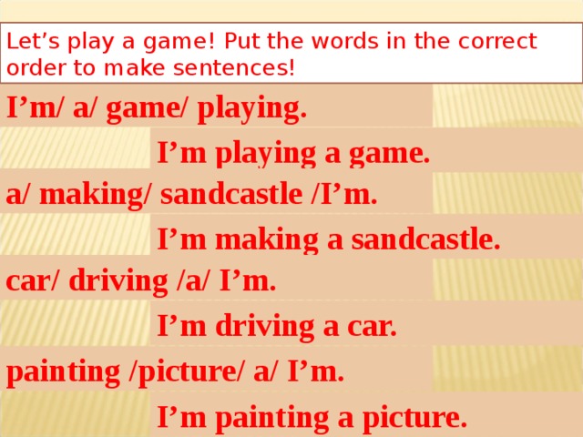 Let’s play a game! Put the words in the correct order to make sentences! I’m/ a/ game/ playing. I’m playing a game. a/ making/ sandcastle /I’m. I’m making a sandcastle. car/ driving /a/ I’m. I’m driving a car. painting /picture/ a/ I’m. I’m painting a picture.