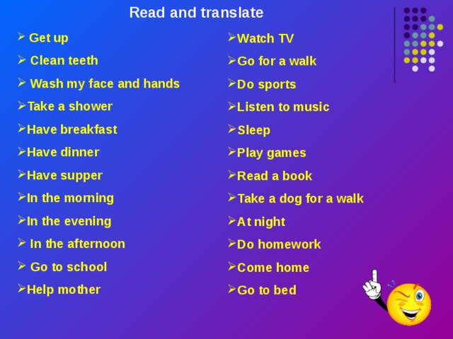 Read and translate  Get up  Clean teeth  Wash my face and hands Take a shower Have breakfast Have dinner Have supper In the morning In the evening  In the afternoon  Go to school Help mother