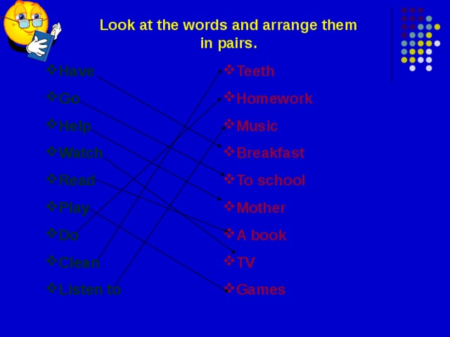 Look at the words and arrange them in pairs. Have Go Help Watch Read Play Do Clean Listen to Teeth Homework Music Breakfast To school Mother A book TV Games