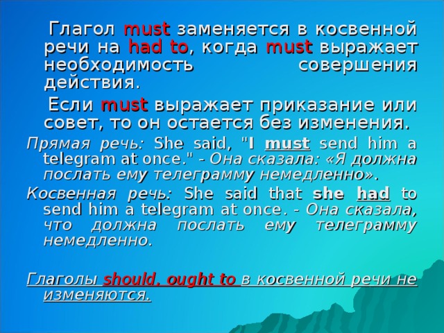 Глагол must  заменяется в косвенной речи на had to , когда must  выражает необходимость совершения действия.  Если must  выражает приказание или совет, то он остается без изменения. Прямая речь: She said , 