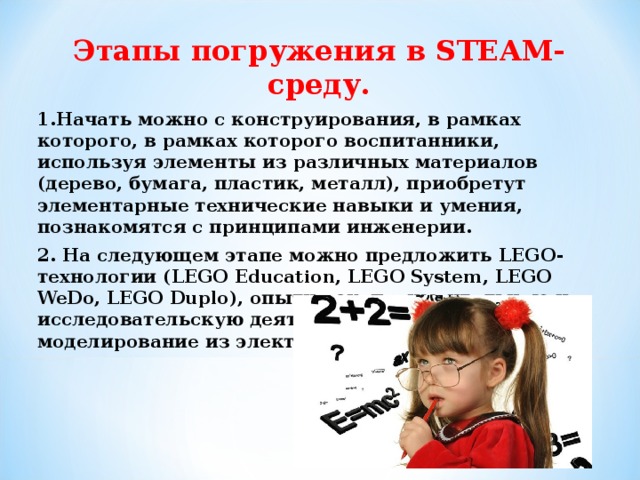 Этапы погружения в STEAM-c реду. 1.Начать можно с конструирования, в рамках которого, в рамках которого воспитанники, используя элементы из различных материалов (дерево, бумага, пластик, металл), приобретут элементарные технические навыки и умения, познакомятся с принципами инженерии. 2. На следующем этапе можно предложить LEGO- технологии ( LEGO Education , LEGO System , LEGO WeDo , LEGO Duplo ), опытно-экспериментальную и исследовательскую деятельность, робототехнику, моделирование из электронного конструктора.