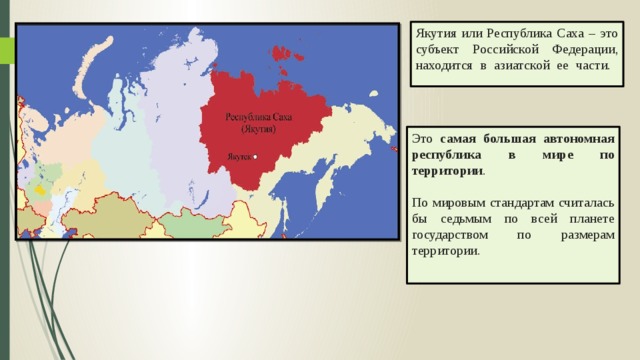 Якутия или Республика Саха – это субъект Российской Федерации, находится в азиатской ее части.    Это самая большая автономная республика в мире по территории .   По мировым стандартам считалась бы седьмым по всей планете государством по размерам территории.