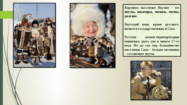 Коренное население Якутии – это якуты, юкагиры, эвенки, эвены, долгане . Якутский язык, кроме русского, является государственным в Сахе. Русские казаки-первопроходцы появились здесь уже в начале 17-го века. Но до сих пор большинство населения Сахи – больше половины – составляют якуты.