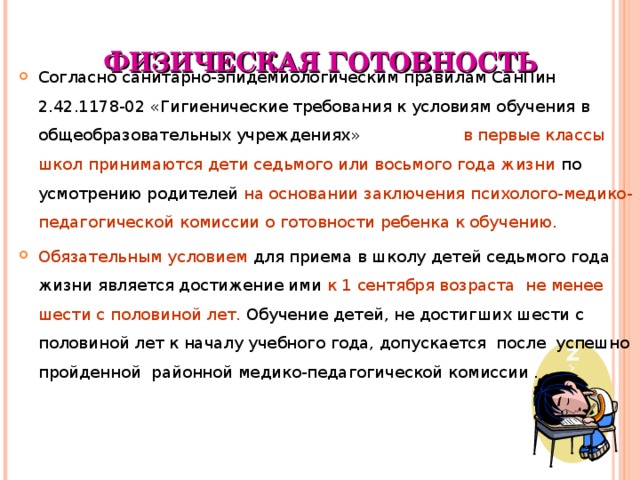 ФИЗИЧЕСКАЯ ГОТОВНОСТЬ Согласно санитарно-эпидемиологическим правилам СанПин 2.42.1178-02 «Гигиенические требования к условиям обучения в общеобразовательных учреждениях» в первые классы школ принимаются дети седьмого или восьмого года жизни по усмотрению родителей на основании заключения психолого-медико-педагогической комиссии о готовности ребенка к обучению. Обязательным условием для приема в школу детей седьмого года жизни является достижение ими к 1 сентября возраста не менее шести с половиной лет. Обучение детей, не достигших шести с половиной лет к началу учебного года, допускается после успешно пройденной районной медико-педагогической комиссии .