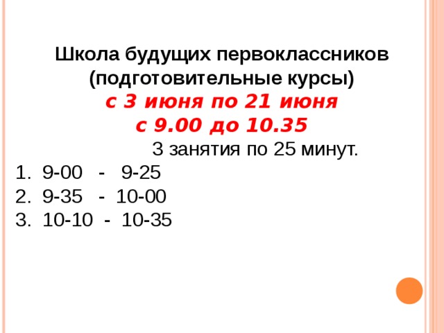 Школа будущих первоклассников (подготовительные курсы) с 3 июня по 21 июня с 9.00 до 10.35  3 занятия по 25 минут.  1. 9-00 - 9-25  2. 9-35 - 10-00  3. 10-10 - 10-35