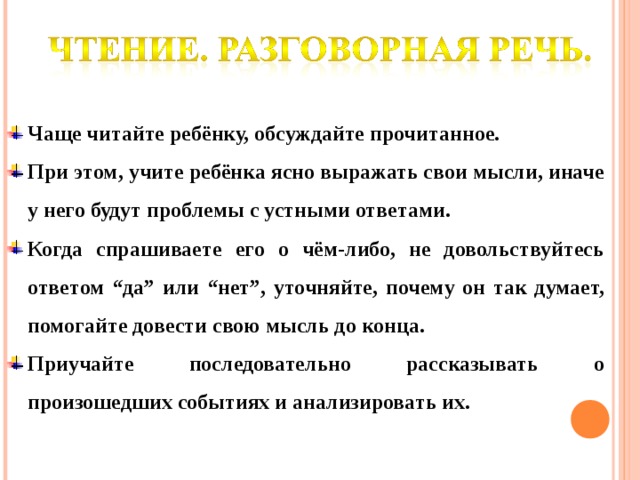 Чаще читайте ребёнку, обсуждайте прочитанное. При этом, учите ребёнка ясно выражать свои мысли, иначе у него будут проблемы с устными ответами. Когда спрашиваете его о чём-либо, не довольствуйтесь ответом “да” или “нет”, уточняйте, почему он так думает, помогайте довести свою мысль до конца. Приучайте последовательно рассказывать о произошедших событиях и анализировать их.