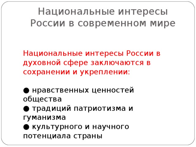 Национальные интересы России в современном мире Национальные интересы России в духовной сфере заключаются в сохранении и укреплении: ● нравственных ценностей общества ● традиций патриотизма и гуманизма ● культурного и научного потенциала страны