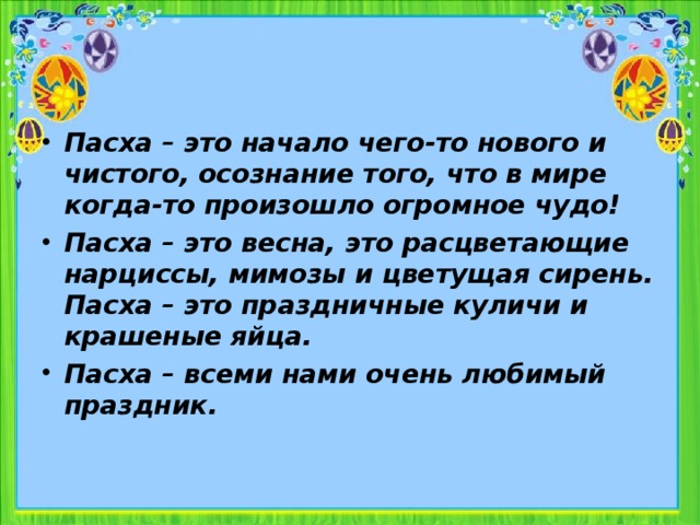 Пасха – это начало чего-то нового и чистого, осознание того, что в мире когда-то произошло огромное чудо! Пасха – это весна, это расцветающие нарциссы, мимозы и цветущая сирень. Пасха – это праздничные куличи и крашеные яйца. Пасха – всеми нами очень любимый праздник.