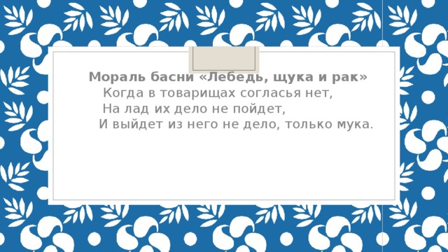 Мораль басни «Лебедь, щука и рак»  Когда в товарищах согласья нет,  На лад их дело не пойдет,  И выйдет из него не дело, только мука.