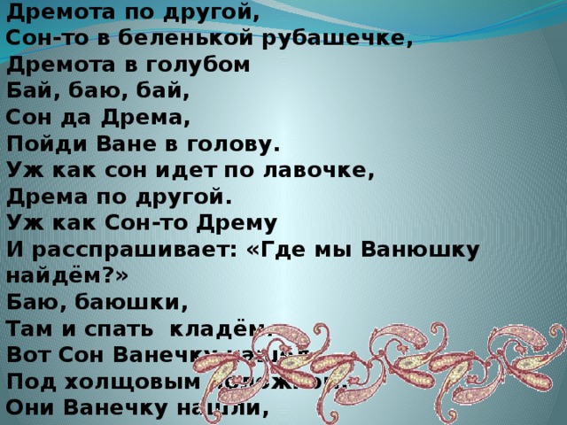 Это Сон-дремота Навалилась на тебя. Сон идет по лавочке, Дремота по другой, Сон-то в беленькой рубашечке, Дремота в голубом Бай, баю, бай, Сон да Дрема, Пойди Ване в голову. Уж как сон идет по лавочке, Дрема по другой. Уж как Сон-то Дрему И расспрашивает: «Где мы Ванюшку найдём?» Баю, баюшки, Там и спать кладём. Вот Сон Ванечку нашел Под холщовым положком. Они Ванечку нашли, Спать уклали и ушли.