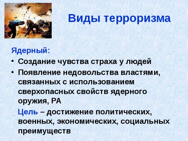 Виды терроризма Ядерный: Создание чувства страха у людей Появление недовольства властями, связанных с использованием сверхопасных свойств ядерного оружия, РА  Цель – достижение политических, военных, экономических, социальных преимуществ