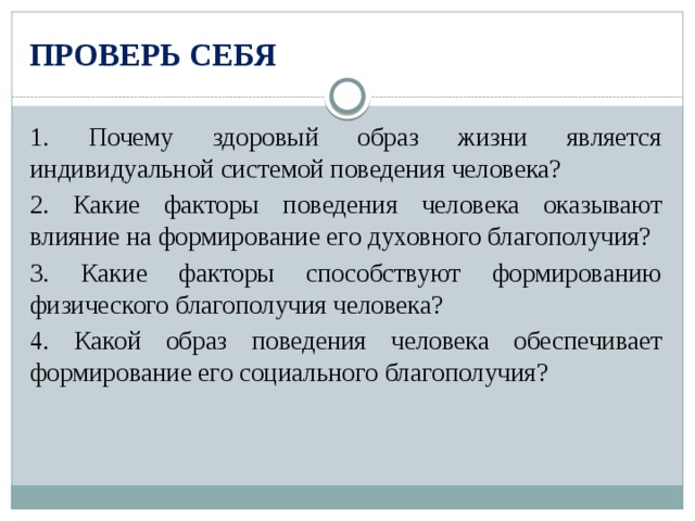 ПРОВЕРЬ СЕБЯ 1. Почему здоровый образ жизни является индивидуальной системой поведения человека? 2. Какие факторы поведения человека оказывают влияние на формирование его духовного благополучия? 3. Какие факторы способствуют формированию физического благополучия человека? 4. Какой образ поведения человека обеспечивает формирование его социального благополучия? 