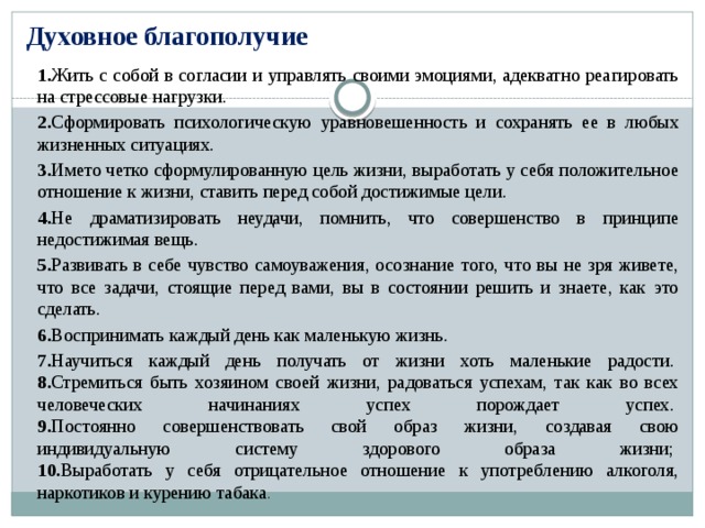 Духовное благополучие 1. Жить с собой в согласии и управлять своими эмоциями, адекватно реагировать на стрессовые нагрузки. 2. Сформировать психологическую уравновешенность и сохранять ее в любых жизненных ситуациях. 3. Името четко сформулированную цель жизни, выработать у себя положительное отношение к жизни, ставить перед собой достижимые цели. 4. Не драматизировать неудачи, помнить, что совершенство в принципе недостижимая вещь. 5. Развивать в себе чувство самоуважения, осознание того, что вы не зря живете, что все задачи, стоящие перед вами, вы в состоянии решить и знаете, как это сделать. 6. Воспринимать каждый день как маленькую жизнь. 7. Научиться каждый день получать от жизни хоть маленькие радости.   8. Стремиться быть хозяином своей жизни, радоваться успехам, так как во всех человеческих начинаниях успех порождает успех.   9. Постоянно совершенствовать свой образ жизни, создавая свою индивидуальную систему здорового образа жизни;   10. Выработать у себя отрицательное отношение к употреблению алкоголя, наркотиков и курению табака .