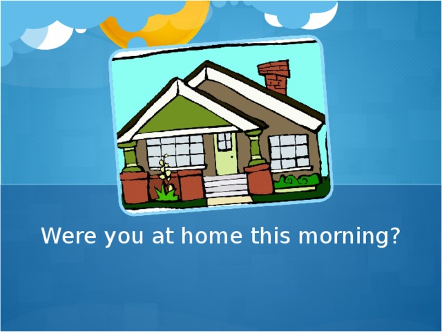 Were you at home this morning?