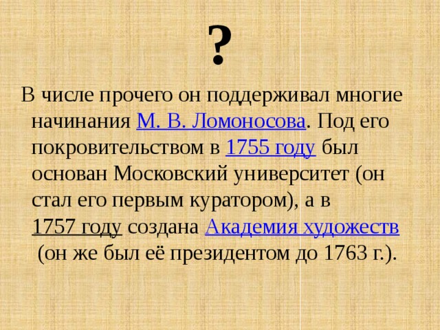 ?   В числе прочего он поддерживал многие начинания  М. В. Ломоносова . Под его покровительством в  1755 году  был основан Московский университет (он стал его первым куратором), а в  1757 году  создана  Академия художеств  (он же был её президентом до 1763 г.). 