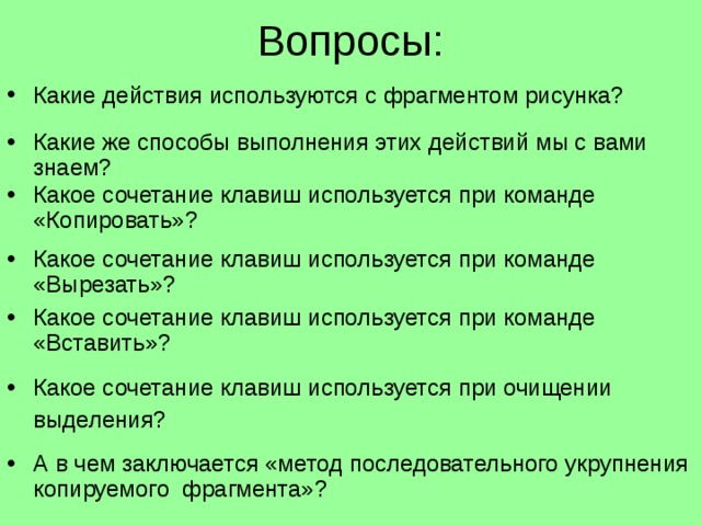 Вопросы: Какие действия используются с фрагментом рисунка? Какие же способы выполнения этих действий мы с вами знаем? Какое сочетание клавиш используется при команде «Копировать»? Какое сочетание клавиш используется при команде «Вырезать»? Какое сочетание клавиш используется при команде «Вставить»? Какое сочетание клавиш используется при очищении выделения?  А в чем заключается «метод последовательного укрупнения копируемого фрагмента»?